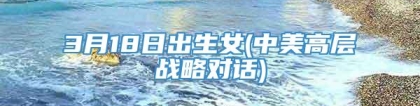 3月18日出生女(中美高层战略对话)