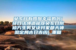癸亥日有婚姻幸福的吗(择日法坤道秘笈癸亥日附修方生男女诀月家都天神煞定局吉日吉凶)_重复