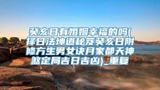 癸亥日有婚姻幸福的吗(择日法坤道秘笈癸亥日附修方生男女诀月家都天神煞定局吉日吉凶)_重复