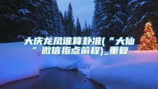 大庆龙凤谁算卦准(“大仙”微信指点前程)_重复