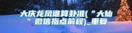 大庆龙凤谁算卦准(“大仙”微信指点前程)_重复