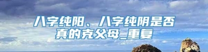 八字纯阳、八字纯阴是否真的克父母_重复