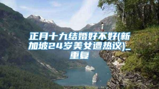 正月十九结婚好不好(新加坡24岁美女遭热议)_重复