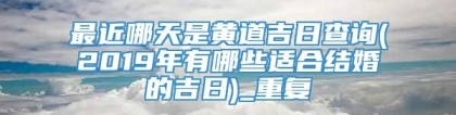 最近哪天是黄道吉日查询(2019年有哪些适合结婚的吉日)_重复