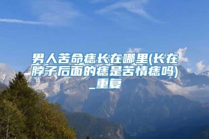 男人苦命痣长在哪里(长在脖子后面的痣是苦情痣吗)_重复