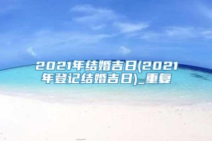 2021年结婚吉日(2021年登记结婚吉日)_重复