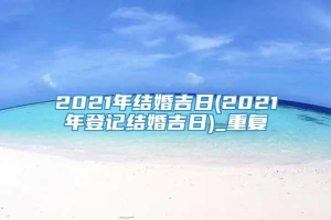 2021年结婚吉日(2021年登记结婚吉日)_重复