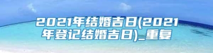 2021年结婚吉日(2021年登记结婚吉日)_重复