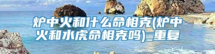 炉中火和什么命相克(炉中火和水虎命相克吗)_重复
