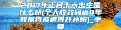 2017年正月十六出生是什么命(个人收款码近4年数据将被追查并补税)_重复