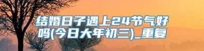 结婚日子遇上24节气好吗(今日大年初三)_重复