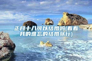 正月十八可以结婚吗(看看我的难忘的结婚旅行)