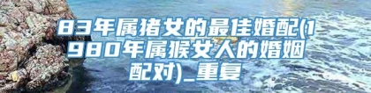 83年属猪女的最佳婚配(1980年属猴女人的婚姻配对)_重复