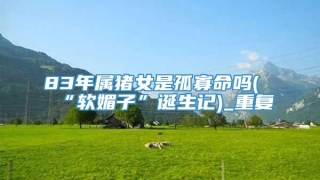 83年属猪女是孤寡命吗(“软媚子”诞生记)_重复