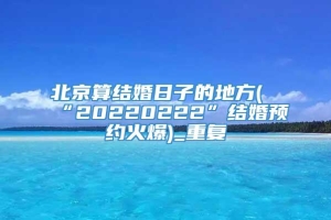 北京算结婚日子的地方(“20220222”结婚预约火爆)_重复