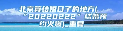 北京算结婚日子的地方(“20220222”结婚预约火爆)_重复