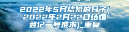 2022年5月结婚的日子(2022年2月22日结婚登记一号难求)_重复