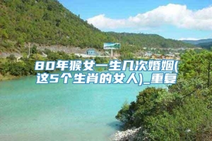 80年猴女一生几次婚姻(这5个生肖的女人)_重复