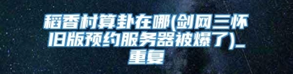 稻香村算卦在哪(剑网三怀旧版预约服务器被爆了)_重复