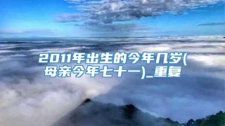 2011年出生的今年几岁(母亲今年七十一)_重复