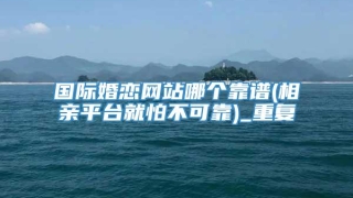 国际婚恋网站哪个靠谱(相亲平台就怕不可靠)_重复