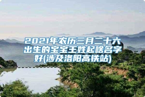 2021年农历三月二十六出生的宝宝王姓起啥名字好(涉及洛阳高铁站)