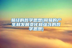 易经的哲学思想(周易的产生和发展变化和蕴含的哲学思想)