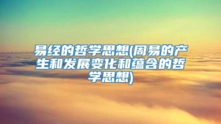 易经的哲学思想(周易的产生和发展变化和蕴含的哲学思想)