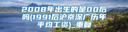 2008年出生的是00后吗(1991后沪京深广历年平均工资)_重复