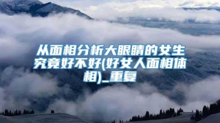 从面相分析大眼睛的女生究竟好不好(好女人面相体相)_重复