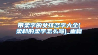 带柔字的女孩名字大全(柔和的柔字怎么写)_重复