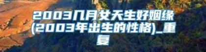 2003几月女天生好姻缘(2003年出生的性格)_重复