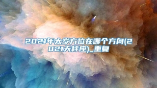2021年太岁方位在哪个方向(2021天秤座)_重复