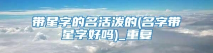 带星字的名活泼的(名字带星字好吗)_重复