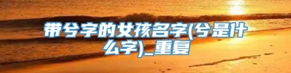 带兮字的女孩名字(兮是什么字)_重复