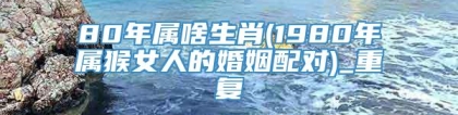 80年属啥生肖(1980年属猴女人的婚姻配对)_重复