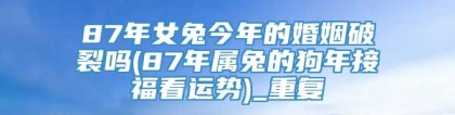 87年女兔今年的婚姻破裂吗(87年属兔的狗年接福看运势)_重复