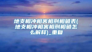 地支相冲相害相刑相破表(地支相冲相害相刑相破怎么解释)_重复