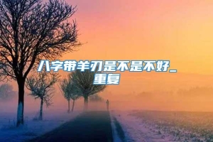 八字带羊刃是不是不好_重复