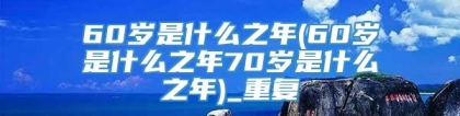 60岁是什么之年(60岁是什么之年70岁是什么之年)_重复