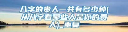 八字的贵人一共有多少种(从八字看哪些人是你的贵人)_重复