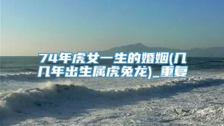 74年虎女一生的婚姻(几几年出生属虎兔龙)_重复