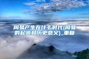 周易产生在什么时代(周易的起源和历史意义)_重复