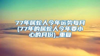 77年属蛇人今年运势每月(77年的属蛇人今年要小心的月份)_重复