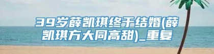 39岁薛凯琪终于结婚(薛凯琪方大同高甜)_重复