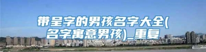 带呈字的男孩名字大全(名字寓意男孩)_重复