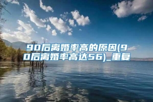 90后离婚率高的原因(90后离婚率高达56)_重复