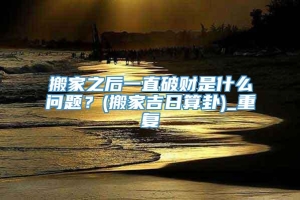 搬家之后一直破财是什么问题？(搬家吉日算卦)_重复