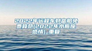 2022年运程车财富船免费算命(2022年水瓶座感情)_重复