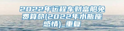 2022年运程车财富船免费算命(2022年水瓶座感情)_重复